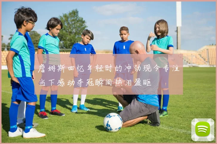 詹姆斯回忆年轻时的冲劲现今专注当下感动夺冠瞬间热泪盈眶