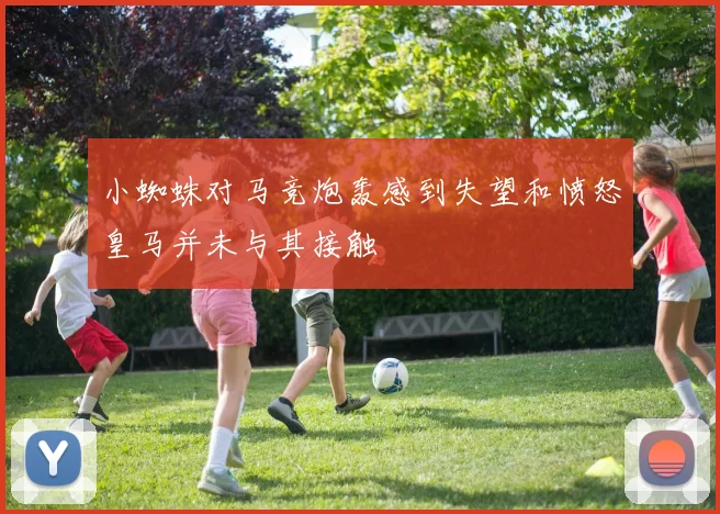 小蜘蛛对马竞炮轰感到失望和愤怒皇马并未与其接触