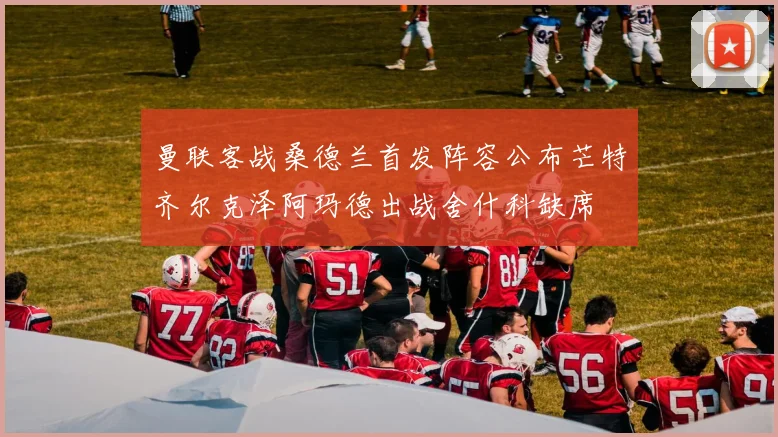 曼联客战桑德兰首发阵容公布芒特齐尔克泽阿玛德出战舍什科缺席
