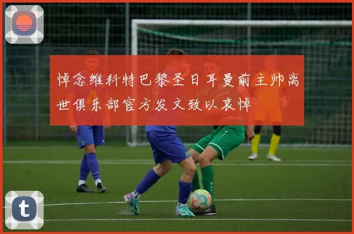 悼念维科特巴黎圣日耳曼前主帅离世俱乐部官方发文致以哀悼