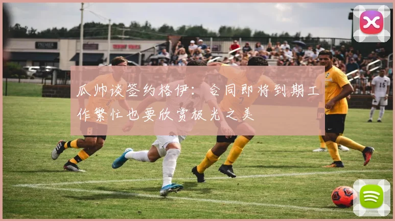 瓜帅谈签约格伊：合同即将到期工作繁忙也要欣赏极光之美
