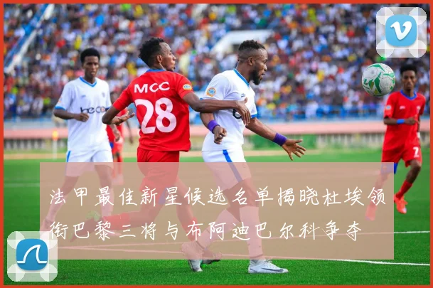 法甲最佳新星候选名单揭晓杜埃领衔巴黎三将与布阿迪巴尔科争夺