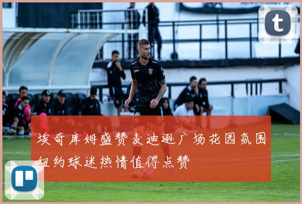 埃奇库姆盛赞麦迪逊广场花园氛围纽约球迷热情值得点赞