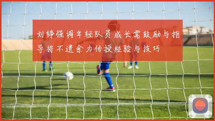 刘铮强调年轻队员成长需鼓励与指导将不遗余力传授经验与技巧