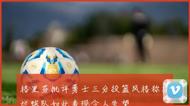 格里芬批评勇士三分投篮风格称摆烂球队如此表现令人失望