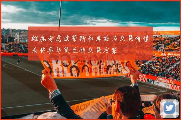 雄鹿考虑波蒂斯和库兹马交易价值或将参与莫兰特交易方案