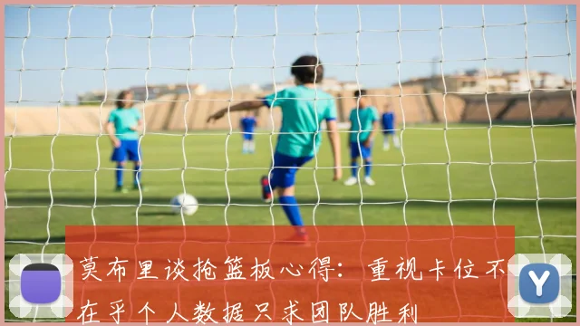 莫布里谈抢篮板心得：重视卡位不在乎个人数据只求团队胜利
