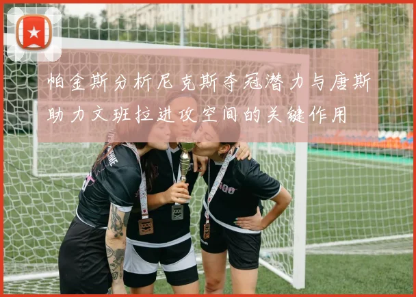帕金斯分析尼克斯夺冠潜力与唐斯助力文班拉进攻空间的关键作用