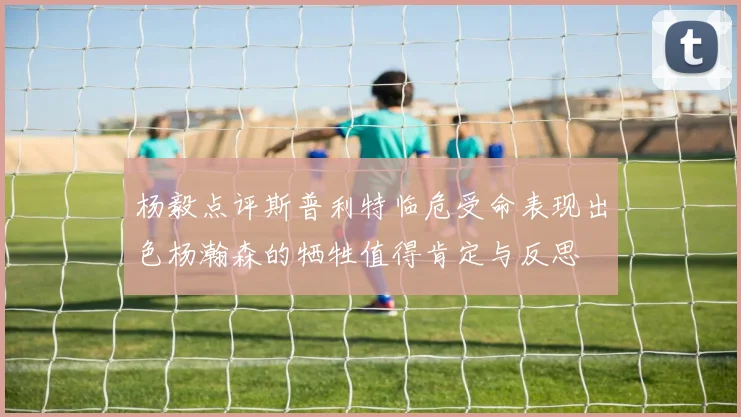 杨毅点评斯普利特临危受命表现出色杨瀚森的牺牲值得肯定与反思