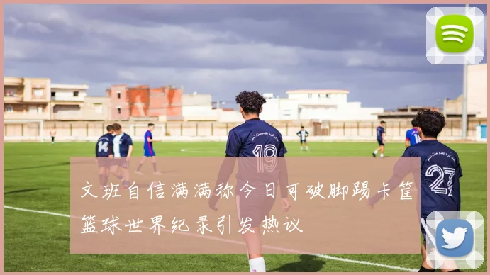 文班自信满满称今日可破脚踢卡筐篮球世界纪录引发热议