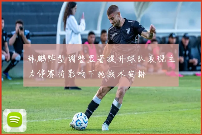 韩鹏阵型调整显著提升球队表现主力停赛将影响下轮战术安排